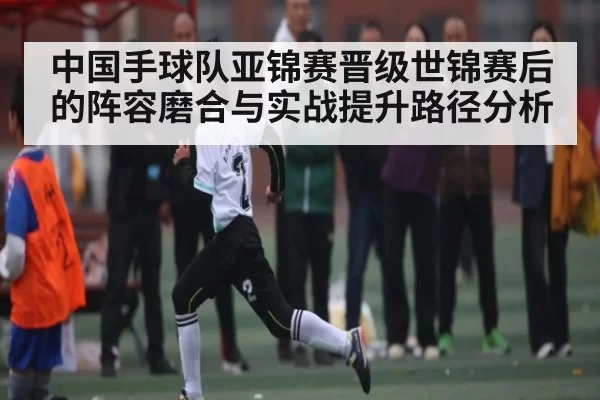 中国手球队亚锦赛晋级世锦赛后的阵容磨合与实战提升路径分析